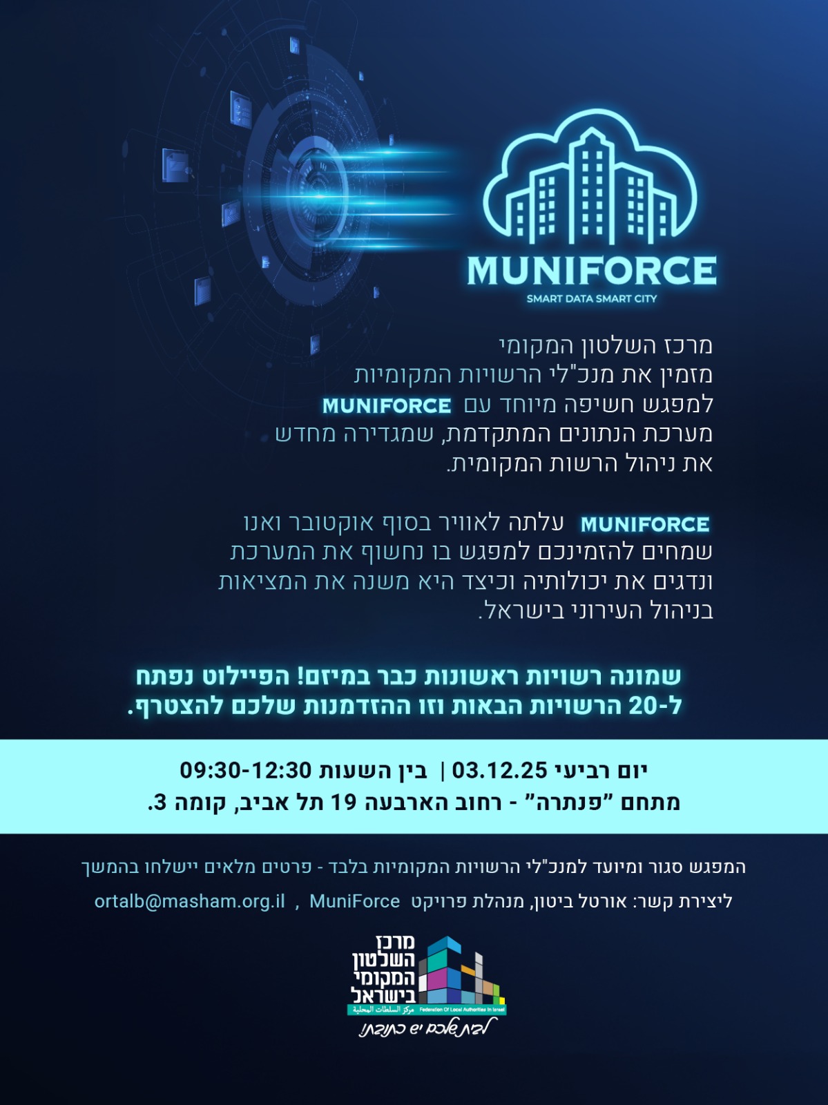 הזמנה למפגש חשיפה – MUNIFORCE מרכז השלטון המקומי מזמין את מנכ״לי הרשויות המקומיות למפגש חשיפה של מערכת MUNIFORCE – מערכת נתונים חדשה לניהול הרשות המקומית. המערכת עלתה לאוויר בסוף אוקטובר, וכבר פועלת ב־8 רשויות ראשונות במסגרת הפיילוט. הפיילוט נפתח כעת ל־20 רשויות נוספות, והמוזמנים למפגש יוכלו להכיר את המערכת, לראות הדגמה, ולהבין את יכולותיה. תאריך: יום רביעי, 03.12.25 שעות: 12:30–09:30 מקום: מתחם “פנתרה”, רחוב הארבעה 19 תל אביב, קומה 3 המפגש מיועד למנכ״לי הרשויות המקומיות בלבד.